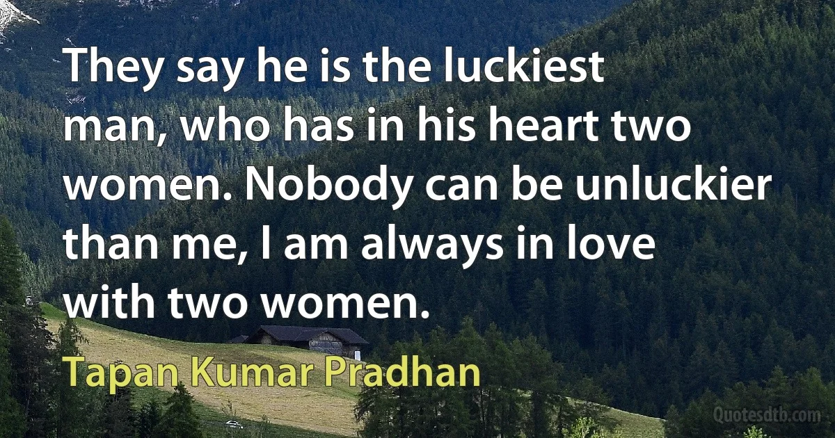 They say he is the luckiest man, who has in his heart two women. Nobody can be unluckier than me, I am always in love with two women. (Tapan Kumar Pradhan)