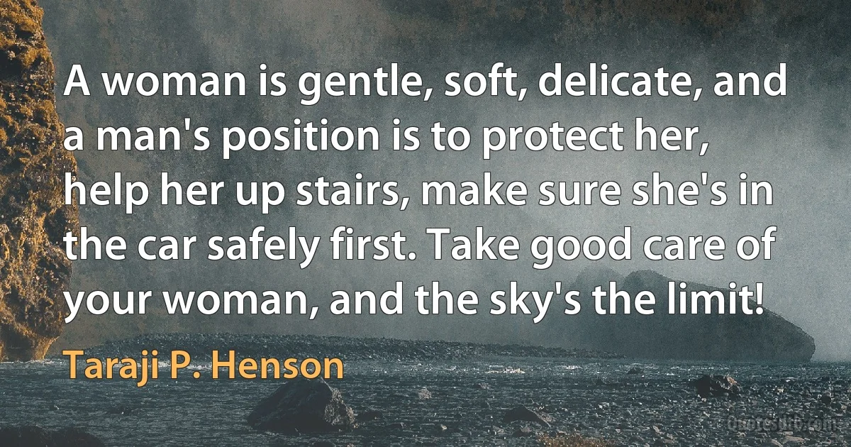 A woman is gentle, soft, delicate, and a man's position is to protect her, help her up stairs, make sure she's in the car safely first. Take good care of your woman, and the sky's the limit! (Taraji P. Henson)