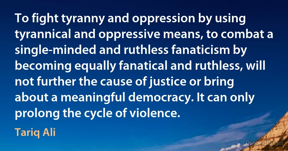 To fight tyranny and oppression by using tyrannical and oppressive means, to combat a single-minded and ruthless fanaticism by becoming equally fanatical and ruthless, will not further the cause of justice or bring about a meaningful democracy. It can only prolong the cycle of violence. (Tariq Ali)