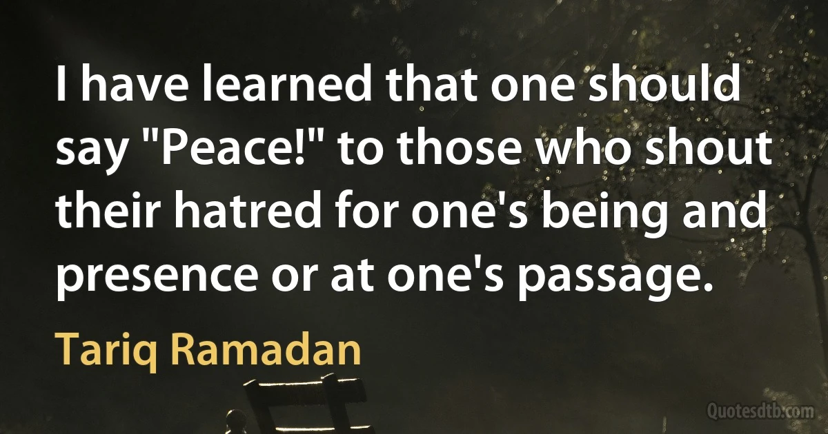 I have learned that one should say "Peace!" to those who shout their hatred for one's being and presence or at one's passage. (Tariq Ramadan)