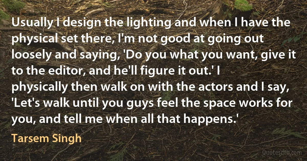 Usually I design the lighting and when I have the physical set there, I'm not good at going out loosely and saying, 'Do you what you want, give it to the editor, and he'll figure it out.' I physically then walk on with the actors and I say, 'Let's walk until you guys feel the space works for you, and tell me when all that happens.' (Tarsem Singh)