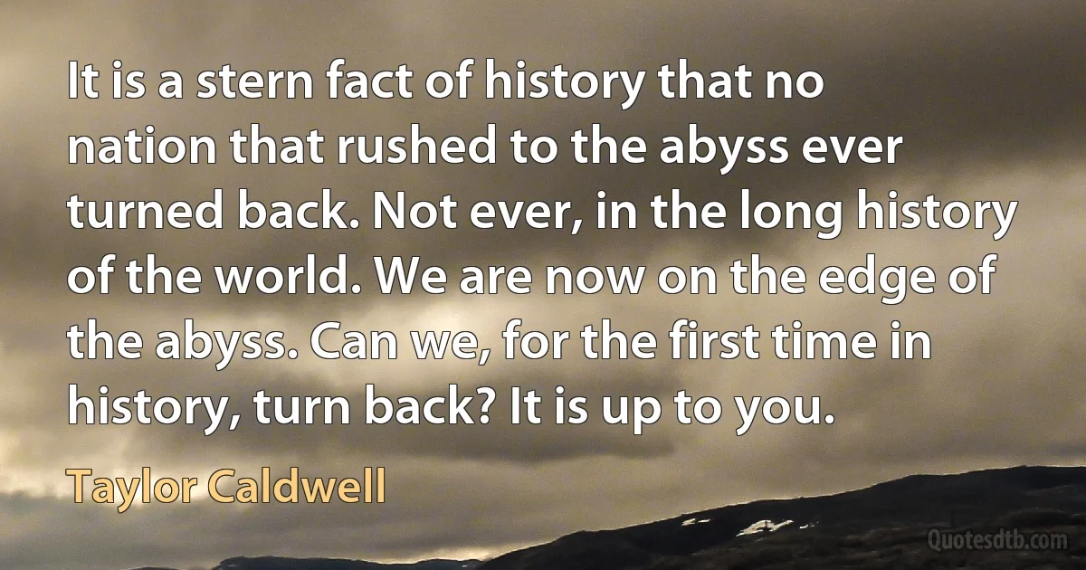 It is a stern fact of history that no nation that rushed to the abyss ever turned back. Not ever, in the long history of the world. We are now on the edge of the abyss. Can we, for the first time in history, turn back? It is up to you. (Taylor Caldwell)