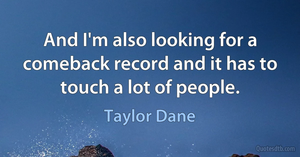 And I'm also looking for a comeback record and it has to touch a lot of people. (Taylor Dane)