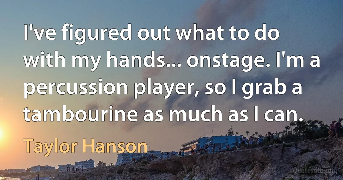 I've figured out what to do with my hands... onstage. I'm a percussion player, so I grab a tambourine as much as I can. (Taylor Hanson)