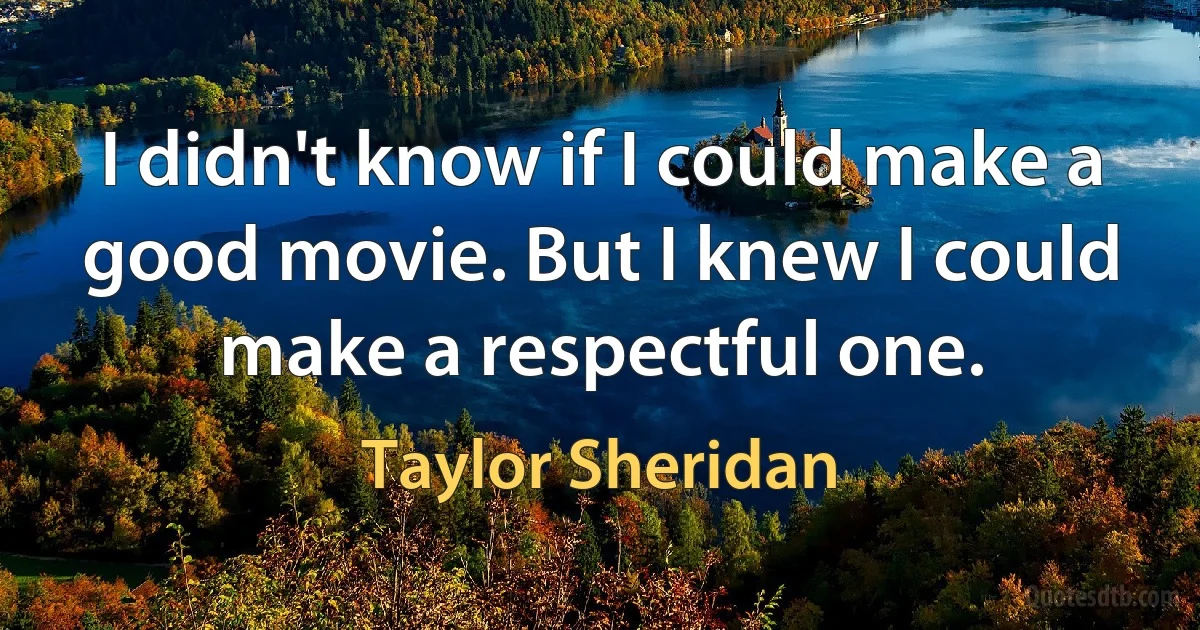 I didn't know if I could make a good movie. But I knew I could make a respectful one. (Taylor Sheridan)