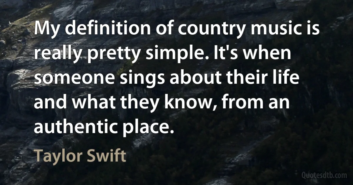 My definition of country music is really pretty simple. It's when someone sings about their life and what they know, from an authentic place. (Taylor Swift)