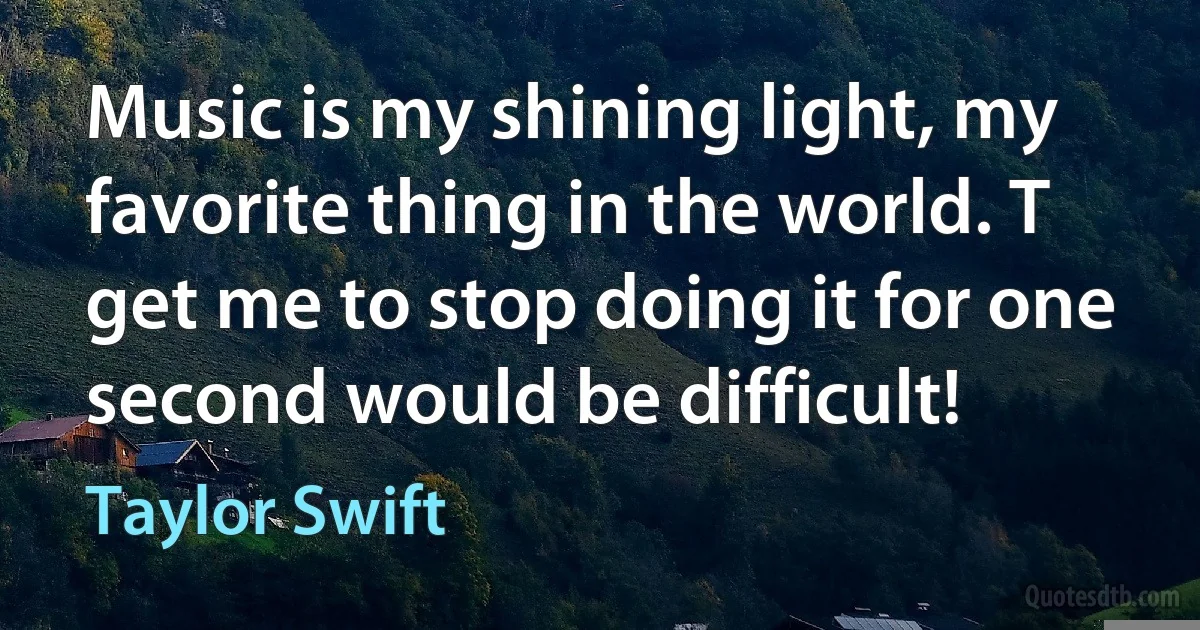 Music is my shining light, my favorite thing in the world. T get me to stop doing it for one second would be difficult! (Taylor Swift)