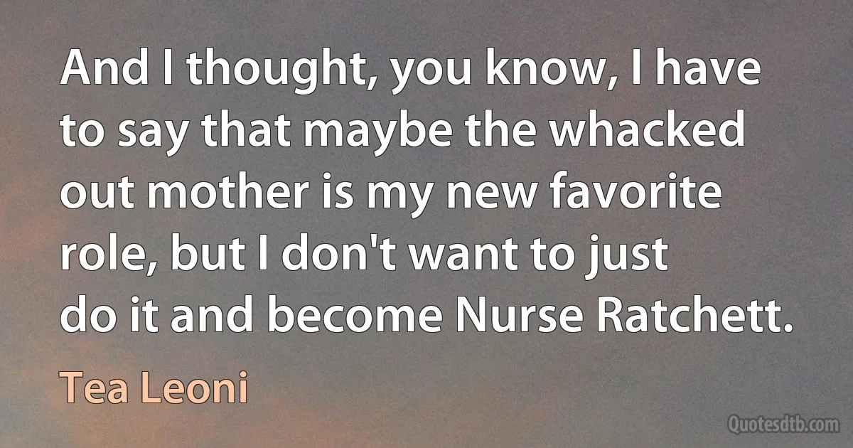 And I thought, you know, I have to say that maybe the whacked out mother is my new favorite role, but I don't want to just do it and become Nurse Ratchett. (Tea Leoni)