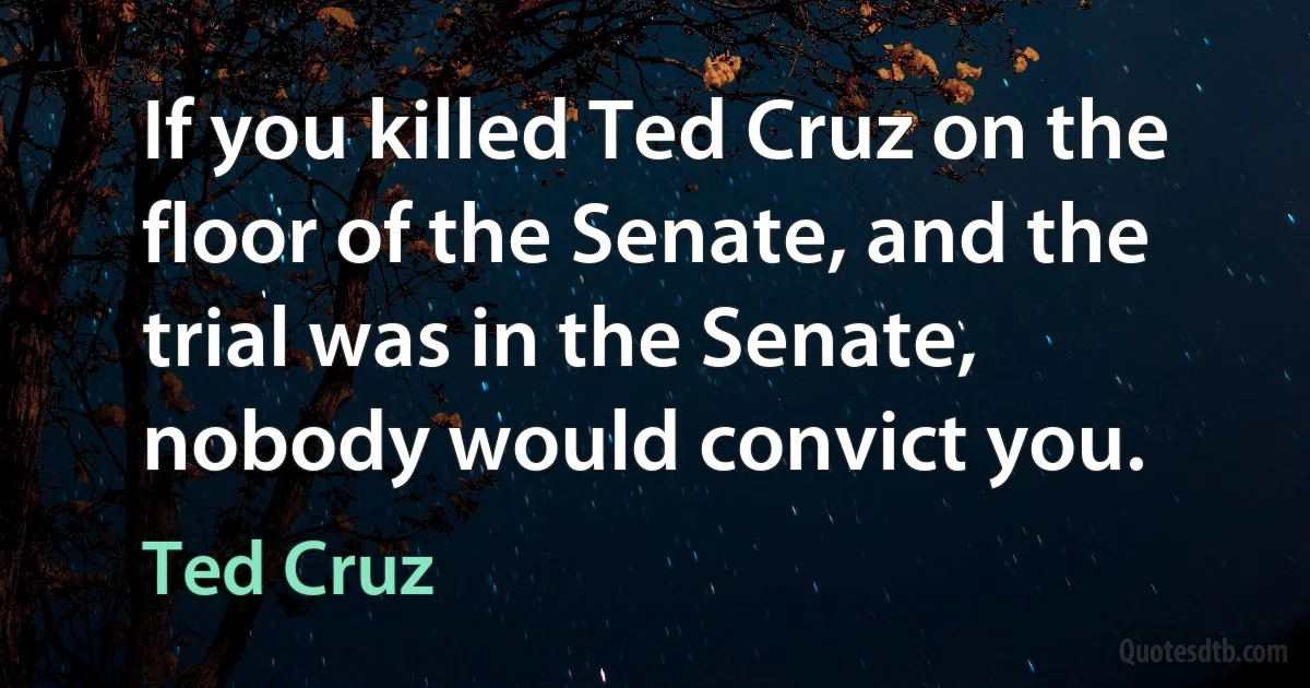 If you killed Ted Cruz on the floor of the Senate, and the trial was in the Senate, nobody would convict you. (Ted Cruz)