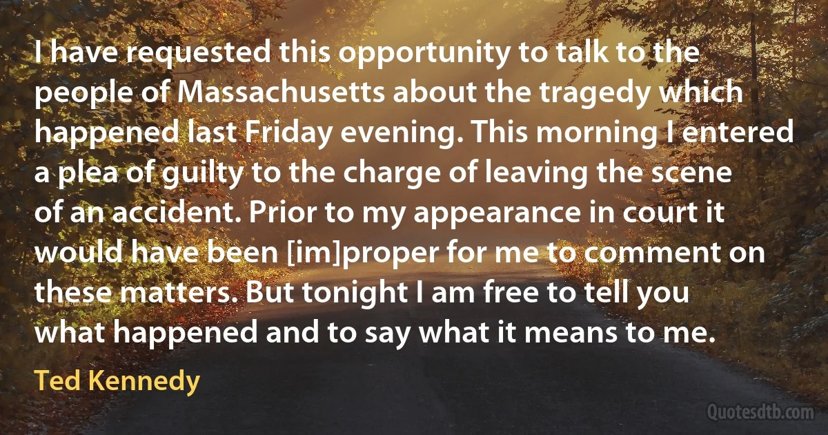 I have requested this opportunity to talk to the people of Massachusetts about the tragedy which happened last Friday evening. This morning I entered a plea of guilty to the charge of leaving the scene of an accident. Prior to my appearance in court it would have been [im]proper for me to comment on these matters. But tonight I am free to tell you what happened and to say what it means to me. (Ted Kennedy)