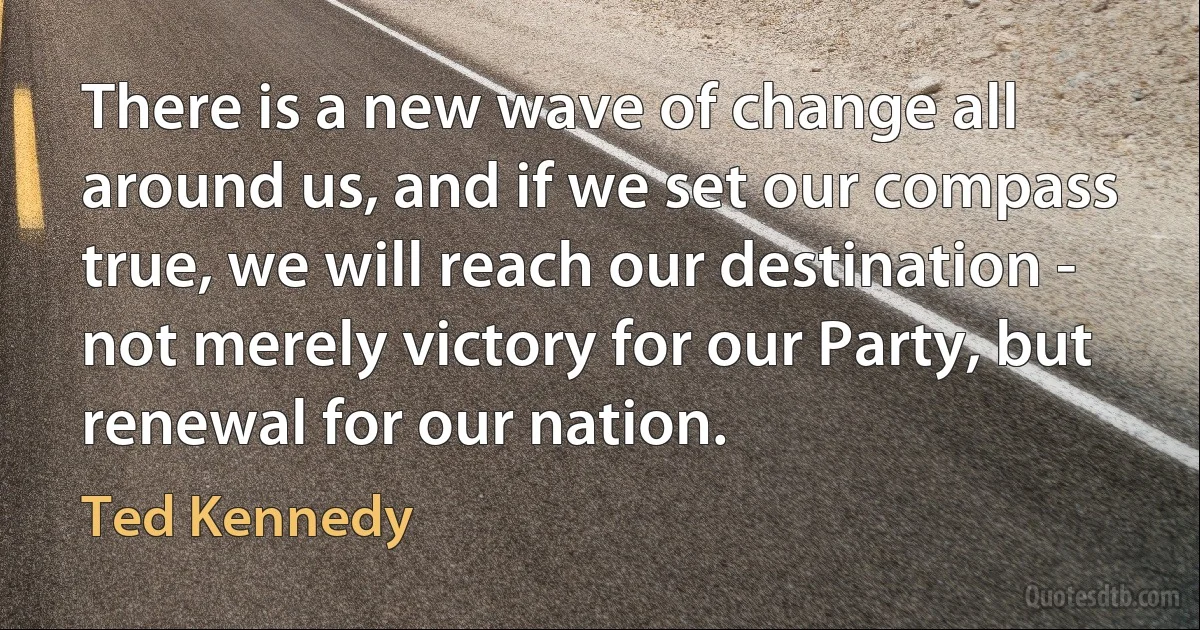 There is a new wave of change all around us, and if we set our compass true, we will reach our destination - not merely victory for our Party, but renewal for our nation. (Ted Kennedy)