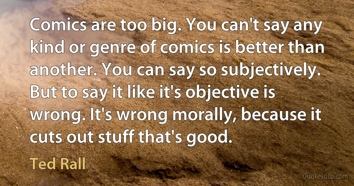 Comics are too big. You can't say any kind or genre of comics is better than another. You can say so subjectively. But to say it like it's objective is wrong. It's wrong morally, because it cuts out stuff that's good. (Ted Rall)