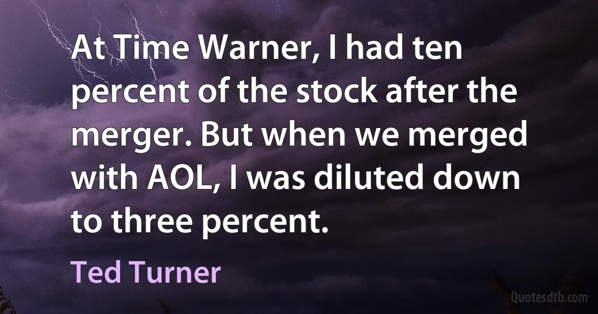 At Time Warner, I had ten percent of the stock after the merger. But when we merged with AOL, I was diluted down to three percent. (Ted Turner)