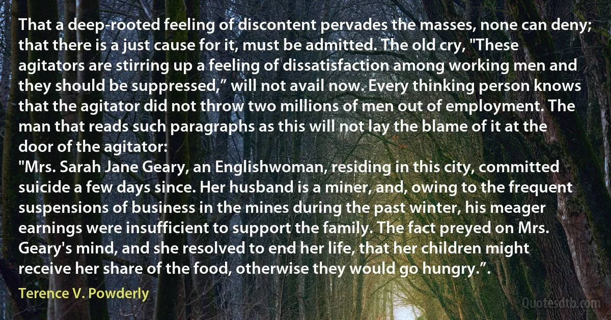 That a deep-rooted feeling of discontent pervades the masses, none can deny; that there is a just cause for it, must be admitted. The old cry, "These agitators are stirring up a feeling of dissatisfaction among working men and they should be suppressed,” will not avail now. Every thinking person knows that the agitator did not throw two millions of men out of employment. The man that reads such paragraphs as this will not lay the blame of it at the door of the agitator:
"Mrs. Sarah Jane Geary, an Englishwoman, residing in this city, committed suicide a few days since. Her husband is a miner, and, owing to the frequent suspensions of business in the mines during the past winter, his meager earnings were insufficient to support the family. The fact preyed on Mrs. Geary's mind, and she resolved to end her life, that her children might receive her share of the food, otherwise they would go hungry.”. (Terence V. Powderly)