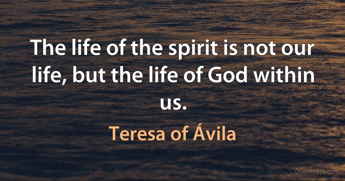 The life of the spirit is not our life, but the life of God within us. (Teresa of Ávila)