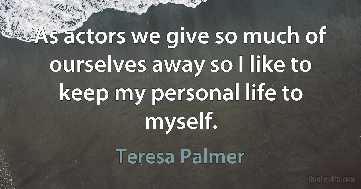 As actors we give so much of ourselves away so I like to keep my personal life to myself. (Teresa Palmer)