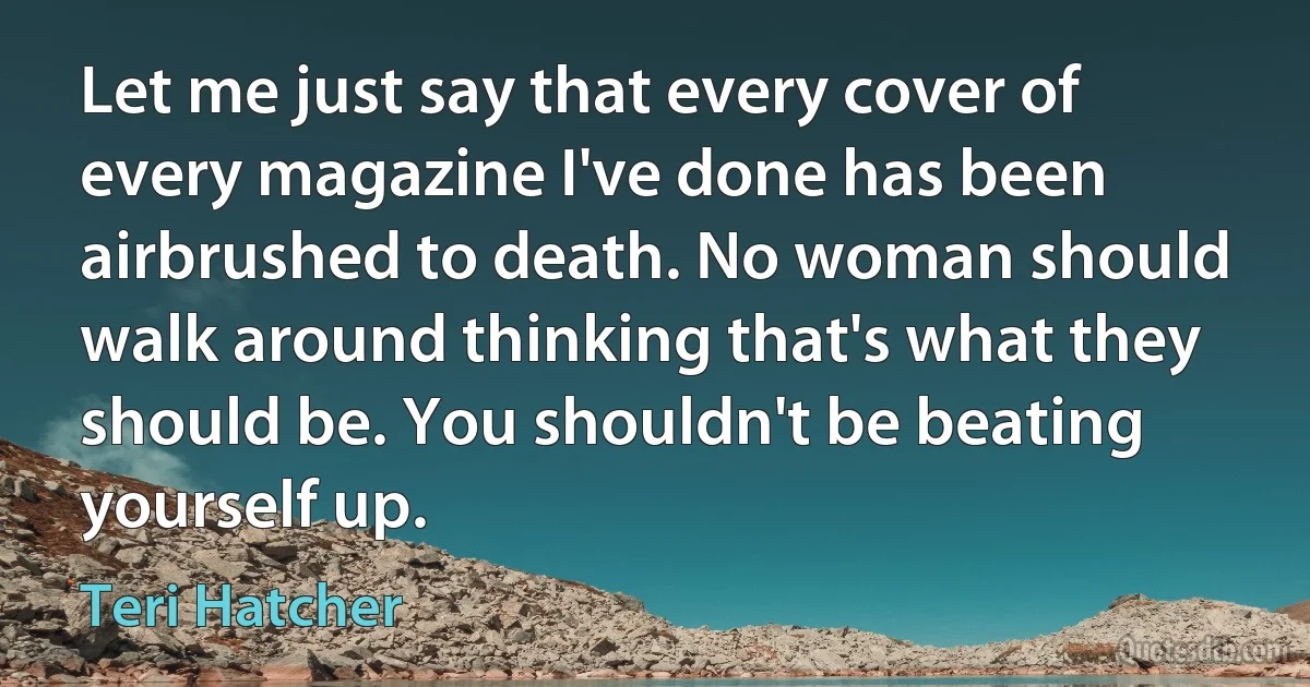 Let me just say that every cover of every magazine I've done has been airbrushed to death. No woman should walk around thinking that's what they should be. You shouldn't be beating yourself up. (Teri Hatcher)