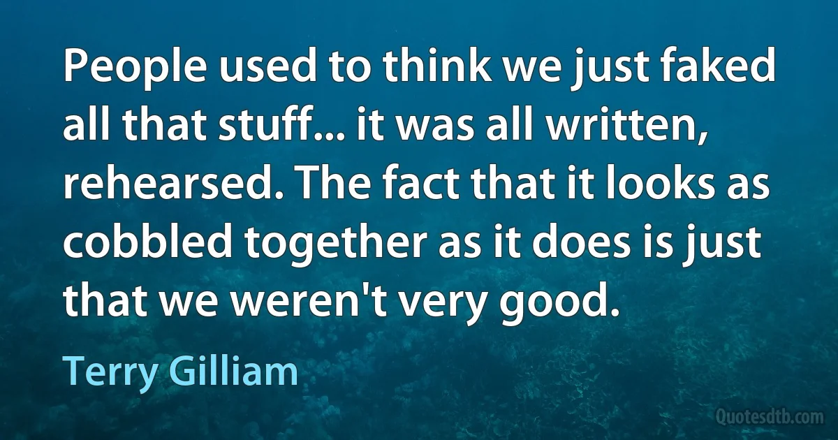 People used to think we just faked all that stuff... it was all written, rehearsed. The fact that it looks as cobbled together as it does is just that we weren't very good. (Terry Gilliam)