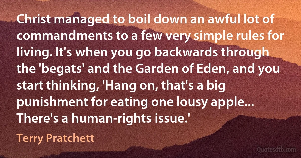 Christ managed to boil down an awful lot of commandments to a few very simple rules for living. It's when you go backwards through the 'begats' and the Garden of Eden, and you start thinking, 'Hang on, that's a big punishment for eating one lousy apple... There's a human-rights issue.' (Terry Pratchett)