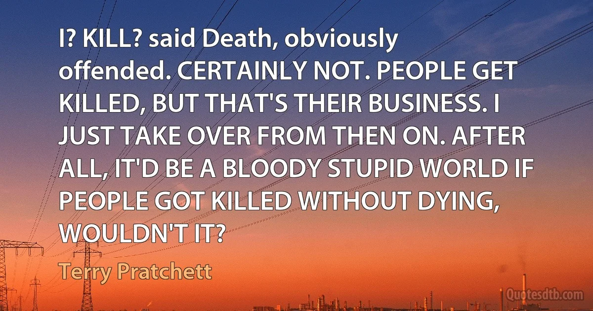 I? KILL? said Death, obviously offended. CERTAINLY NOT. PEOPLE GET KILLED, BUT THAT'S THEIR BUSINESS. I JUST TAKE OVER FROM THEN ON. AFTER ALL, IT'D BE A BLOODY STUPID WORLD IF PEOPLE GOT KILLED WITHOUT DYING, WOULDN'T IT? (Terry Pratchett)