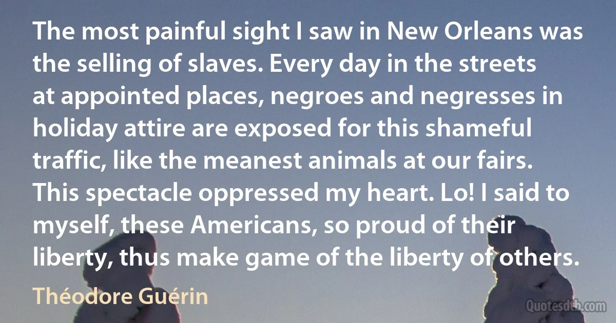 The most painful sight I saw in New Orleans was the selling of slaves. Every day in the streets at appointed places, negroes and negresses in holiday attire are exposed for this shameful traffic, like the meanest animals at our fairs. This spectacle oppressed my heart. Lo! I said to myself, these Americans, so proud of their liberty, thus make game of the liberty of others. (Théodore Guérin)