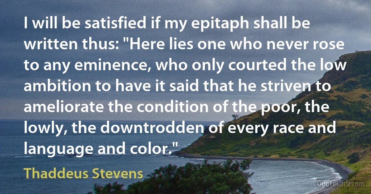 I will be satisfied if my epitaph shall be written thus: "Here lies one who never rose to any eminence, who only courted the low ambition to have it said that he striven to ameliorate the condition of the poor, the lowly, the downtrodden of every race and language and color." (Thaddeus Stevens)