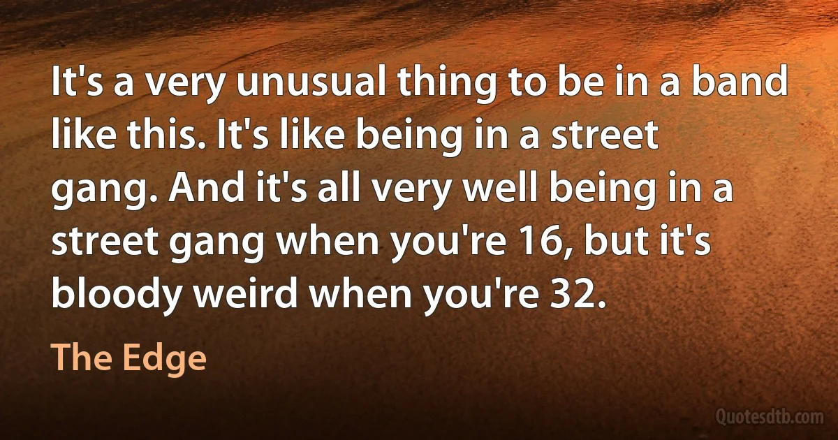 It's a very unusual thing to be in a band like this. It's like being in a street gang. And it's all very well being in a street gang when you're 16, but it's bloody weird when you're 32. (The Edge)