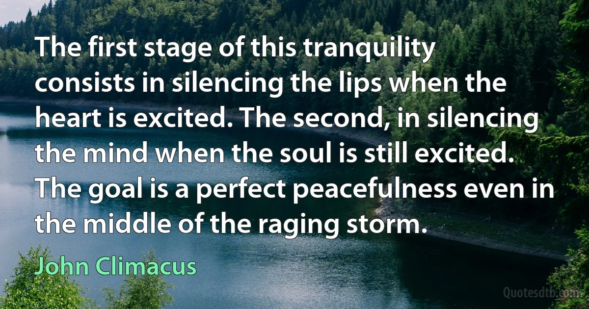 The first stage of this tranquility consists in silencing the lips when the heart is excited. The second, in silencing the mind when the soul is still excited. The goal is a perfect peacefulness even in the middle of the raging storm. (John Climacus)