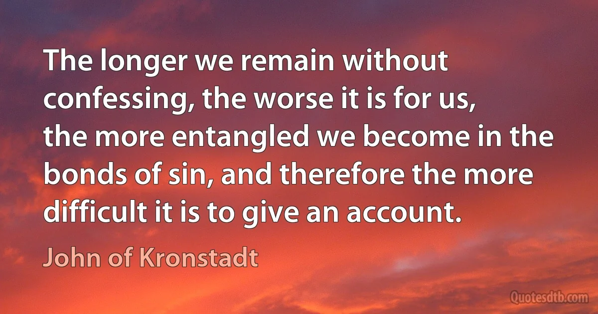 The longer we remain without confessing, the worse it is for us, the more entangled we become in the bonds of sin, and therefore the more difficult it is to give an account. (John of Kronstadt)