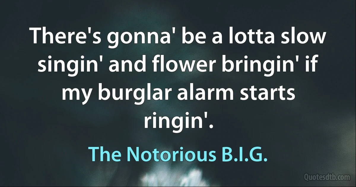 There's gonna' be a lotta slow singin' and flower bringin' if my burglar alarm starts ringin'. (The Notorious B.I.G.)