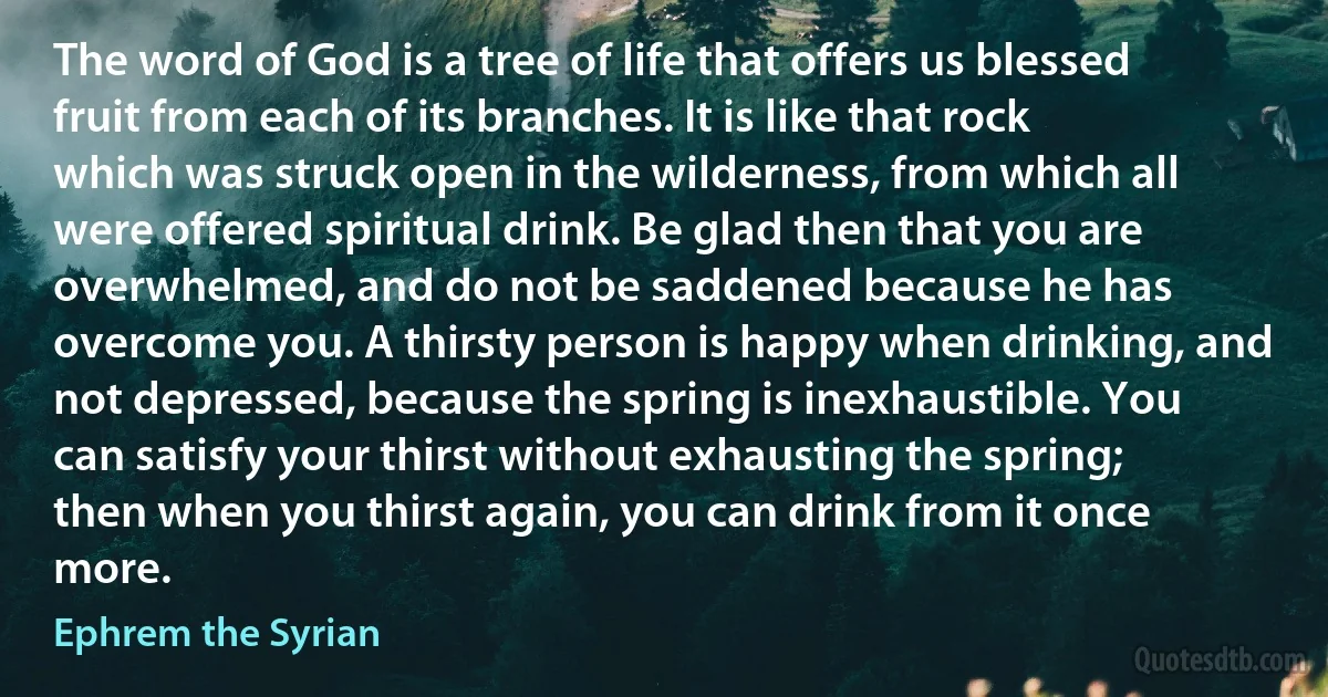 The word of God is a tree of life that offers us blessed fruit from each of its branches. It is like that rock which was struck open in the wilderness, from which all were offered spiritual drink. Be glad then that you are overwhelmed, and do not be saddened because he has overcome you. A thirsty person is happy when drinking, and not depressed, because the spring is inexhaustible. You can satisfy your thirst without exhausting the spring; then when you thirst again, you can drink from it once more. (Ephrem the Syrian)