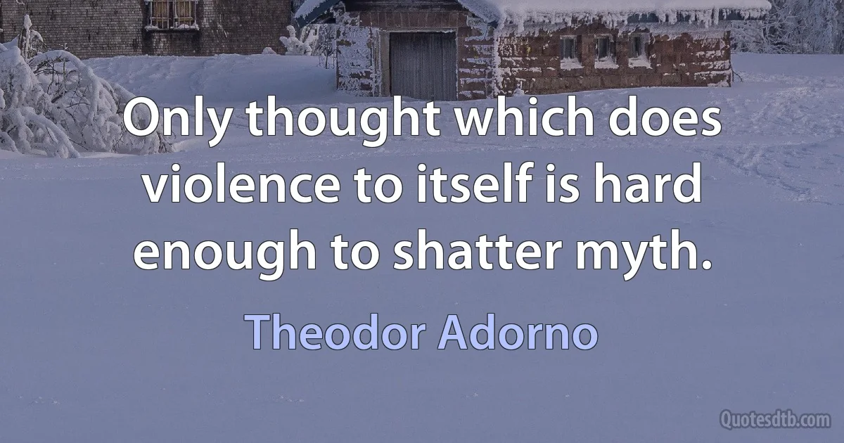 Only thought which does violence to itself is hard enough to shatter myth. (Theodor Adorno)