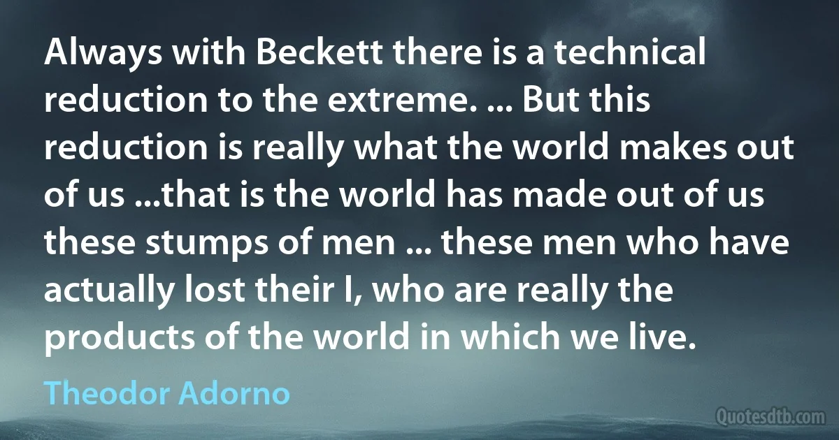 Always with Beckett there is a technical reduction to the extreme. ... But this reduction is really what the world makes out of us ...that is the world has made out of us these stumps of men ... these men who have actually lost their I, who are really the products of the world in which we live. (Theodor Adorno)