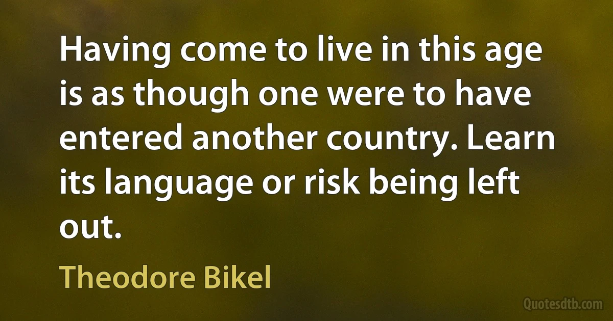 Having come to live in this age is as though one were to have entered another country. Learn its language or risk being left out. (Theodore Bikel)