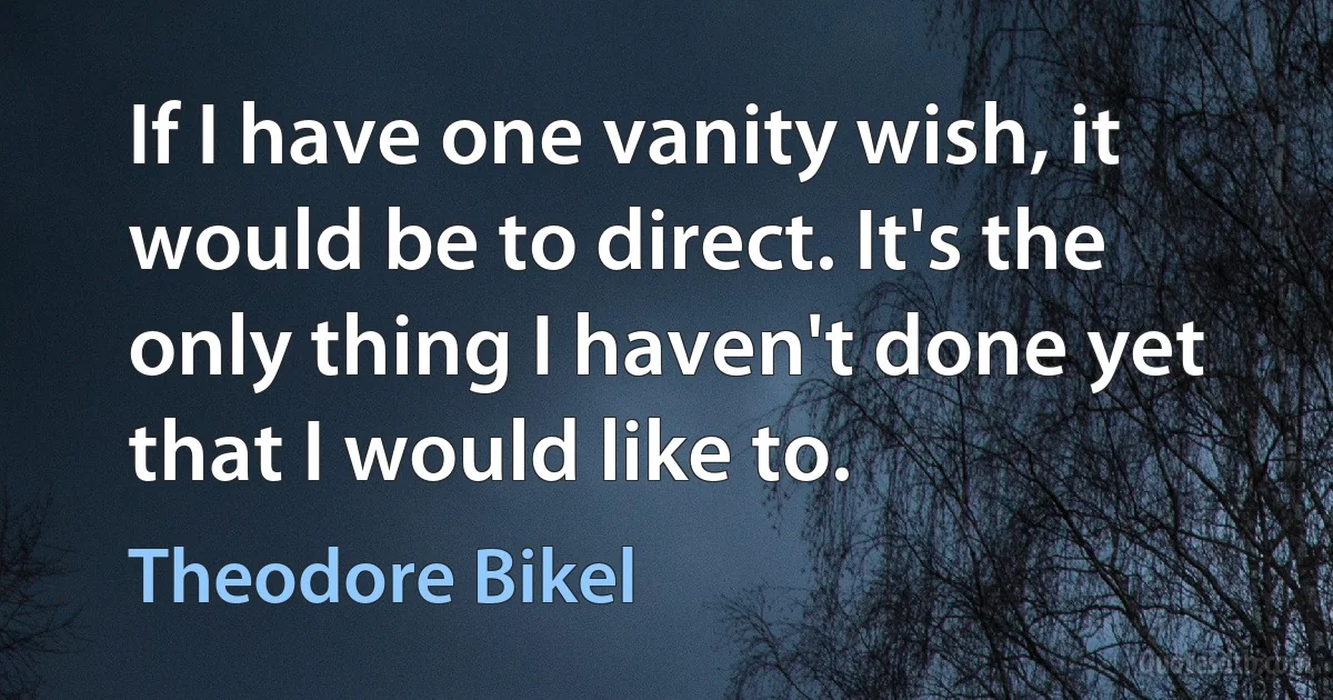 If I have one vanity wish, it would be to direct. It's the only thing I haven't done yet that I would like to. (Theodore Bikel)