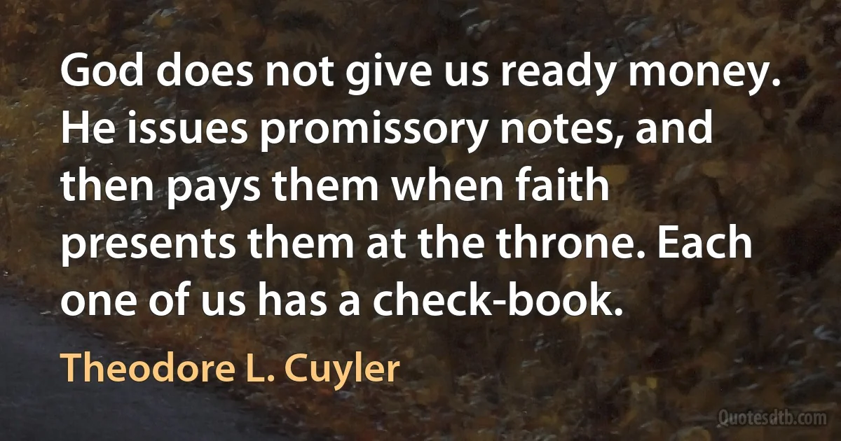 God does not give us ready money. He issues promissory notes, and then pays them when faith presents them at the throne. Each one of us has a check-book. (Theodore L. Cuyler)