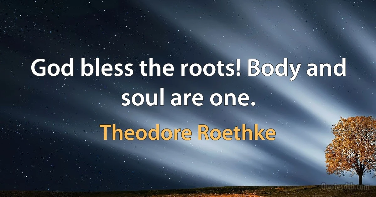 God bless the roots! Body and soul are one. (Theodore Roethke)