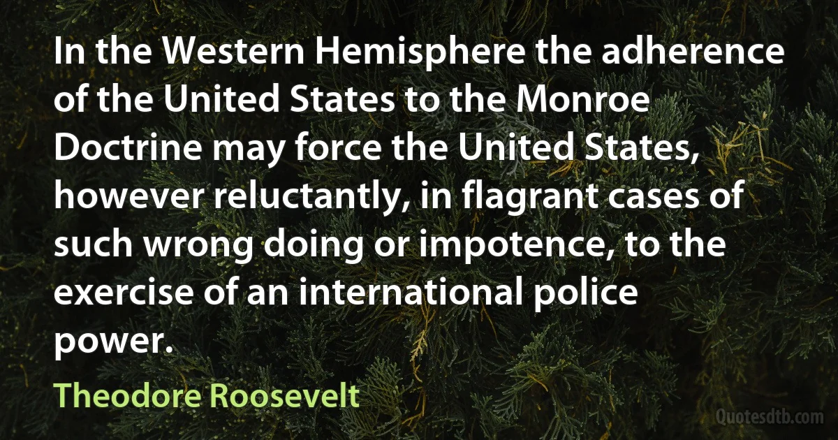 In the Western Hemisphere the adherence of the United States to the Monroe Doctrine may force the United States, however reluctantly, in flagrant cases of such wrong doing or impotence, to the exercise of an international police power. (Theodore Roosevelt)