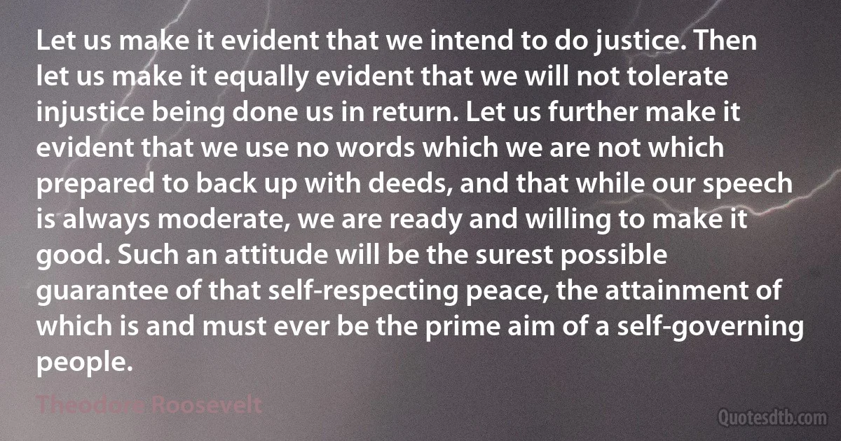 Let us make it evident that we intend to do justice. Then let us make it equally evident that we will not tolerate injustice being done us in return. Let us further make it evident that we use no words which we are not which prepared to back up with deeds, and that while our speech is always moderate, we are ready and willing to make it good. Such an attitude will be the surest possible guarantee of that self-respecting peace, the attainment of which is and must ever be the prime aim of a self-governing people. (Theodore Roosevelt)