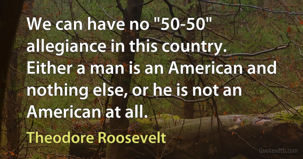 We can have no "50-50" allegiance in this country. Either a man is an American and nothing else, or he is not an American at all. (Theodore Roosevelt)