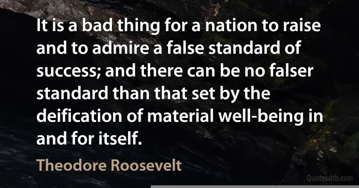 It is a bad thing for a nation to raise and to admire a false standard of success; and there can be no falser standard than that set by the deification of material well-being in and for itself. (Theodore Roosevelt)