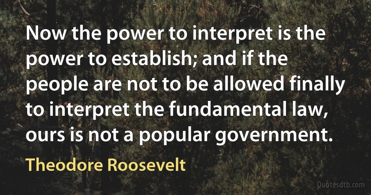 Now the power to interpret is the power to establish; and if the people are not to be allowed finally to interpret the fundamental law, ours is not a popular government. (Theodore Roosevelt)