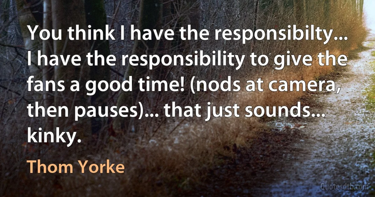 You think I have the responsibilty... I have the responsibility to give the fans a good time! (nods at camera, then pauses)... that just sounds... kinky. (Thom Yorke)