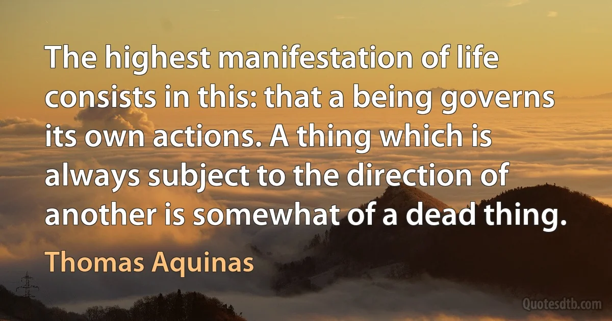 The highest manifestation of life consists in this: that a being governs its own actions. A thing which is always subject to the direction of another is somewhat of a dead thing. (Thomas Aquinas)