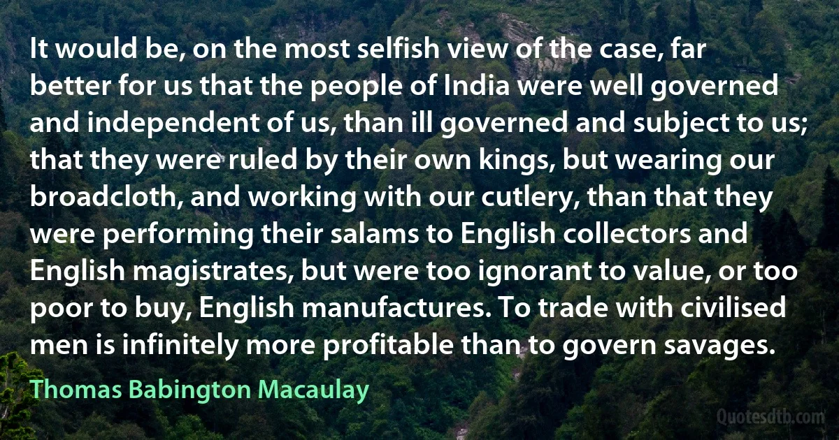 It would be, on the most selfish view of the case, far better for us that the people of India were well governed and independent of us, than ill governed and subject to us; that they were ruled by their own kings, but wearing our broadcloth, and working with our cutlery, than that they were performing their salams to English collectors and English magistrates, but were too ignorant to value, or too poor to buy, English manufactures. To trade with civilised men is infinitely more profitable than to govern savages. (Thomas Babington Macaulay)