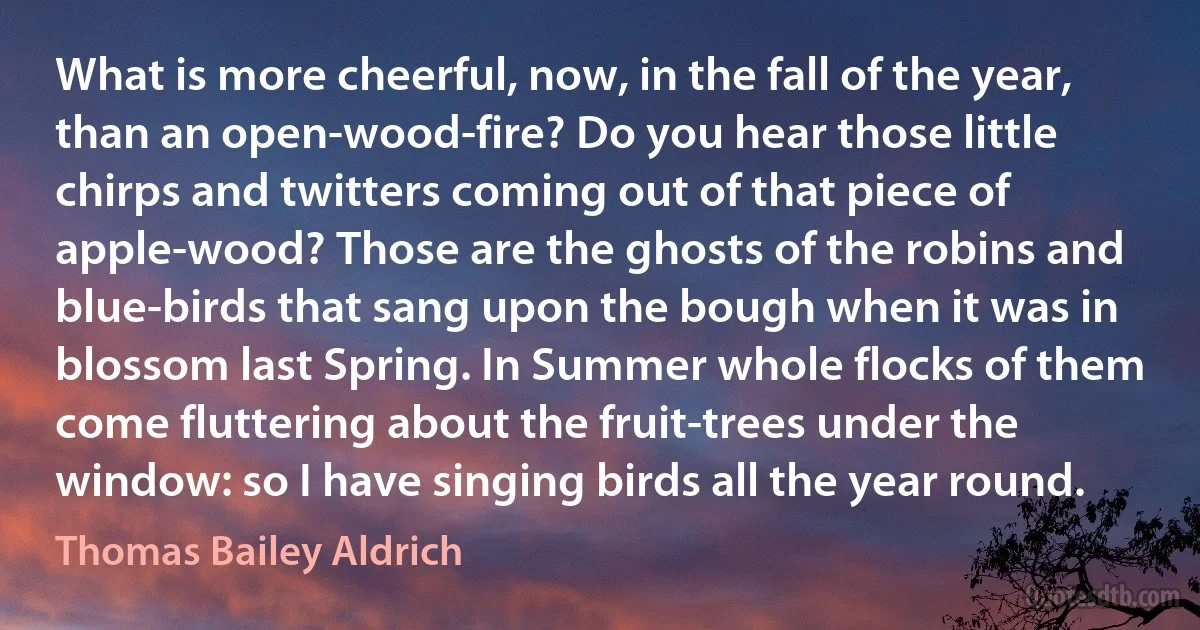 What is more cheerful, now, in the fall of the year, than an open-wood-fire? Do you hear those little chirps and twitters coming out of that piece of apple-wood? Those are the ghosts of the robins and blue-birds that sang upon the bough when it was in blossom last Spring. In Summer whole flocks of them come fluttering about the fruit-trees under the window: so I have singing birds all the year round. (Thomas Bailey Aldrich)