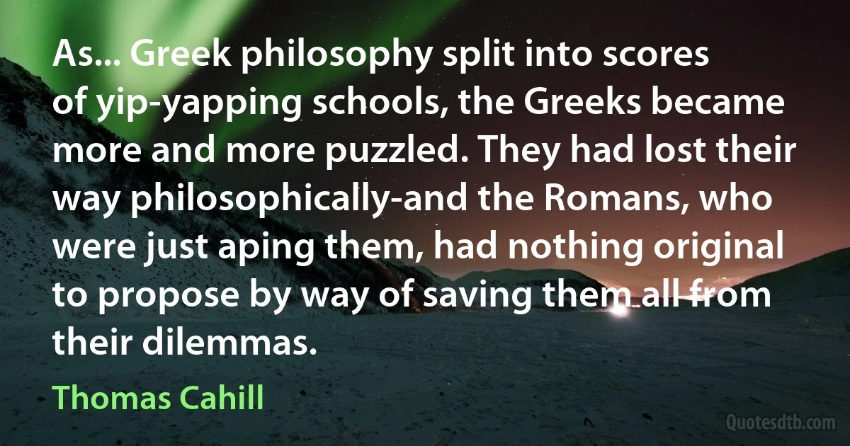 As... Greek philosophy split into scores of yip-yapping schools, the Greeks became more and more puzzled. They had lost their way philosophically-and the Romans, who were just aping them, had nothing original to propose by way of saving them all from their dilemmas. (Thomas Cahill)