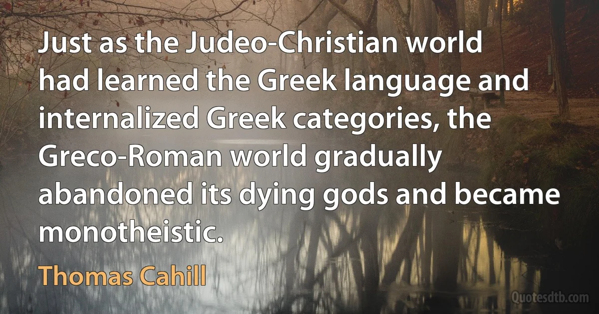 Just as the Judeo-Christian world had learned the Greek language and internalized Greek categories, the Greco-Roman world gradually abandoned its dying gods and became monotheistic. (Thomas Cahill)