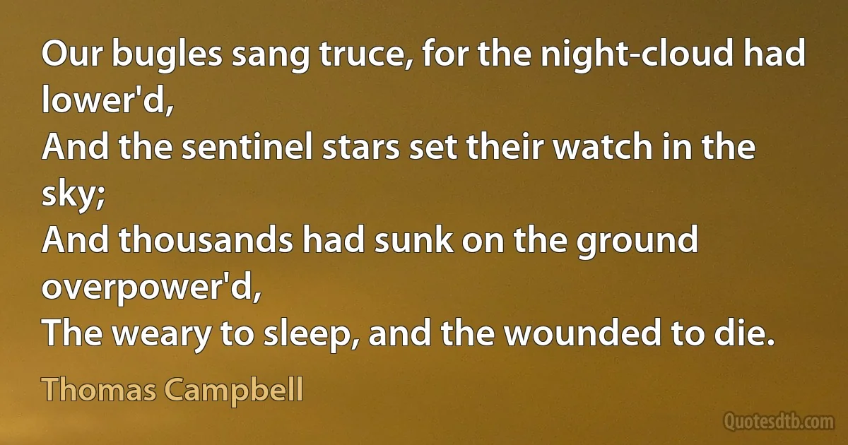 Our bugles sang truce, for the night-cloud had lower'd,
And the sentinel stars set their watch in the sky;
And thousands had sunk on the ground overpower'd,
The weary to sleep, and the wounded to die. (Thomas Campbell)