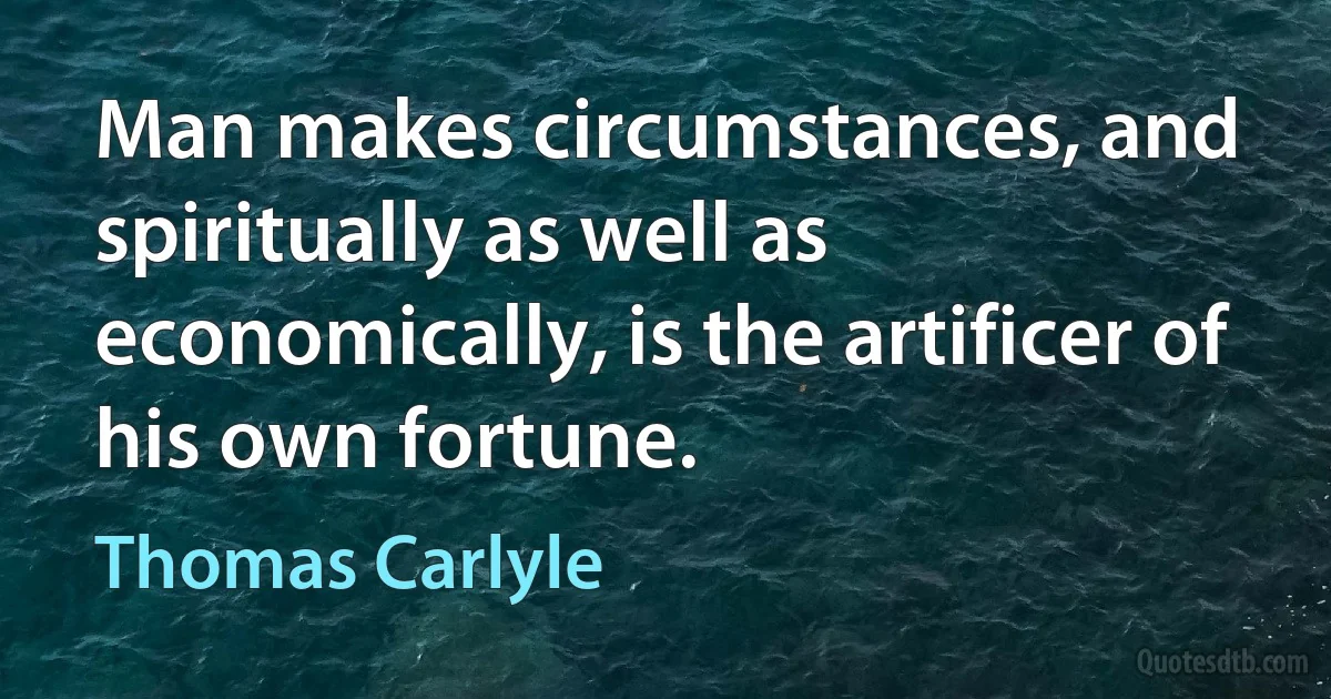 Man makes circumstances, and spiritually as well as economically, is the artificer of his own fortune. (Thomas Carlyle)